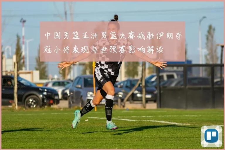 中国男篮亚洲男篮决赛战胜伊朗夺冠小将表现与世预赛影响解读