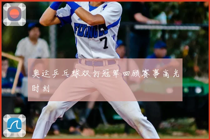 奥运乒乓球双打冠军回顾赛事高光时刻