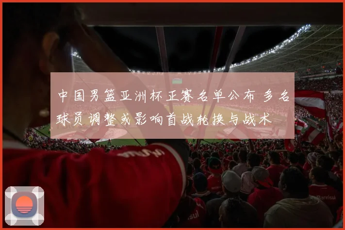 中国男篮亚洲杯正赛名单公布 多名球员调整或影响首战轮换与战术