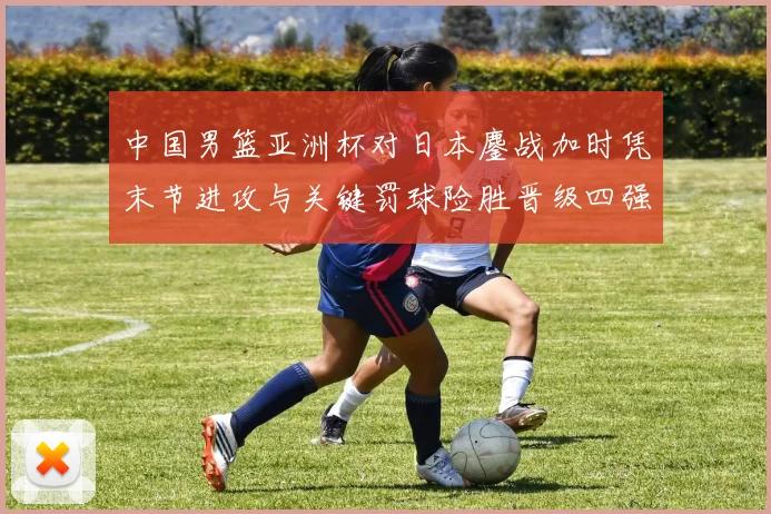 中国男篮亚洲杯对日本鏖战加时凭末节进攻与关键罚球险胜晋级四强