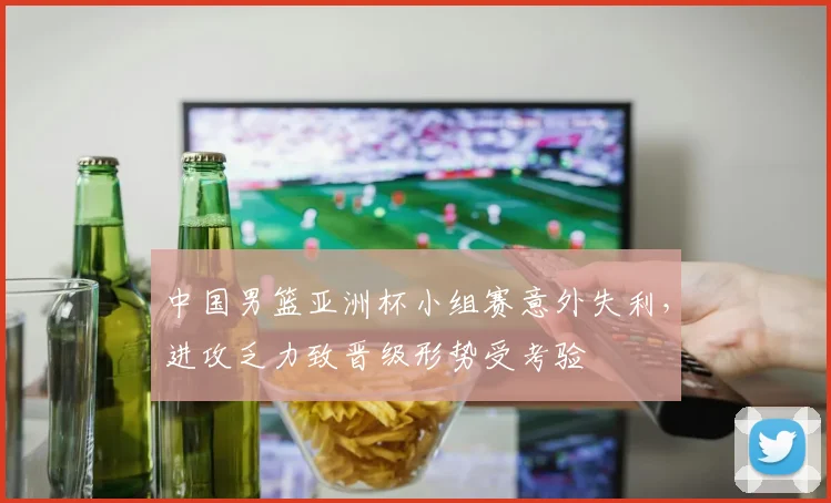 中国男篮亚洲杯小组赛意外失利，进攻乏力致晋级形势受考验
