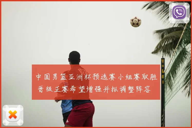 中国男篮亚洲杯预选赛小组赛取胜 晋级正赛希望增强并拟调整阵容