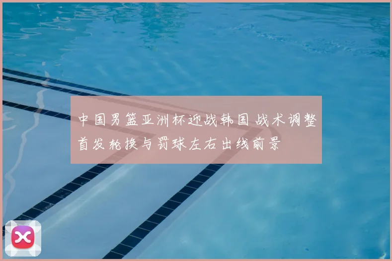 中国男篮亚洲杯迎战韩国 战术调整首发轮换与罚球左右出线前景