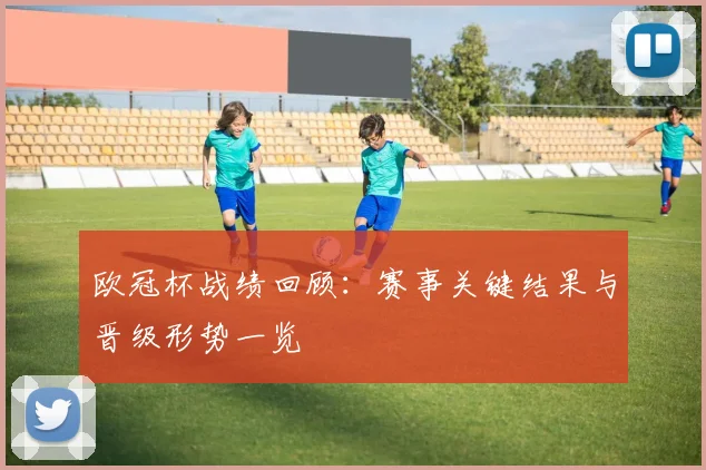 欧冠杯战绩回顾：赛事关键结果与晋级形势一览