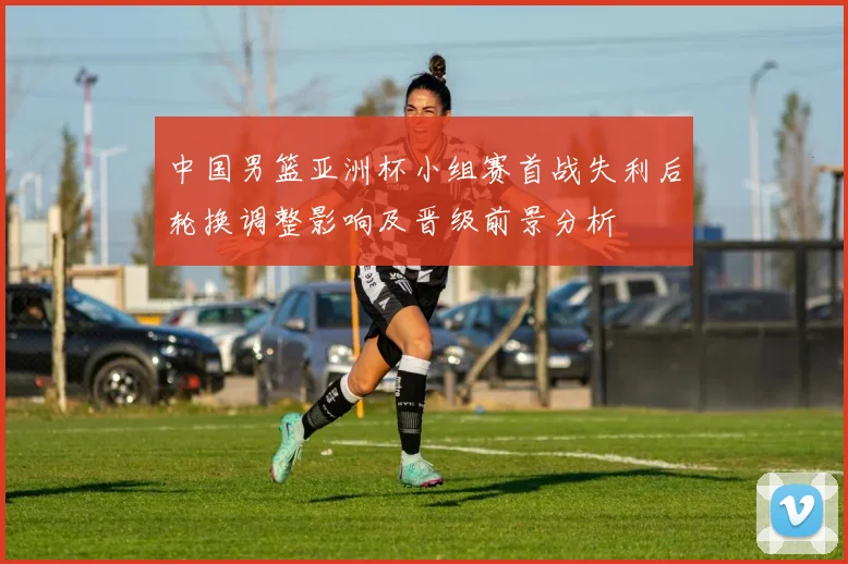 中国男篮亚洲杯小组赛首战失利后轮换调整影响及晋级前景分析