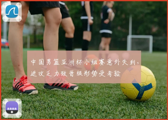 中国男篮亚洲杯小组赛意外失利，进攻乏力致晋级形势受考验