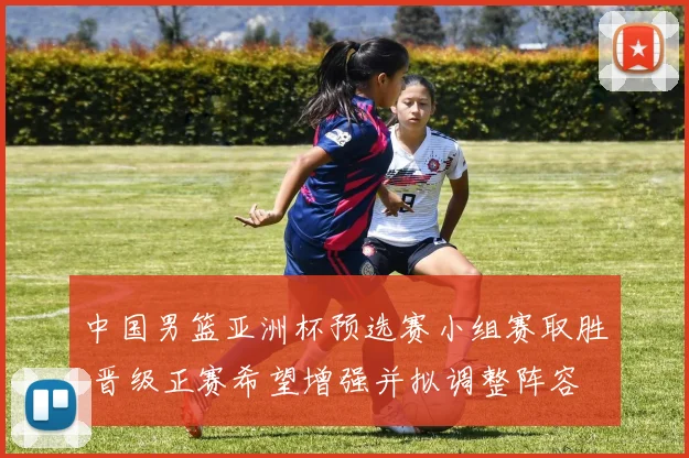 中国男篮亚洲杯预选赛小组赛取胜 晋级正赛希望增强并拟调整阵容