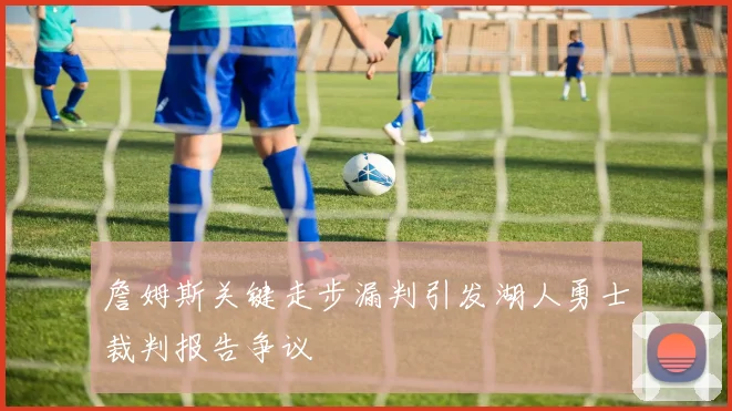 詹姆斯关键走步漏判引发湖人勇士裁判报告争议