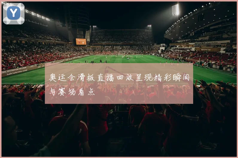 奥运会滑板直播回放呈现精彩瞬间与赛场看点