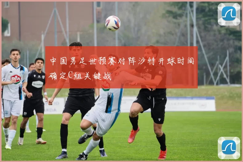 中国男足世预赛对阵沙特开球时间确定C组关键战