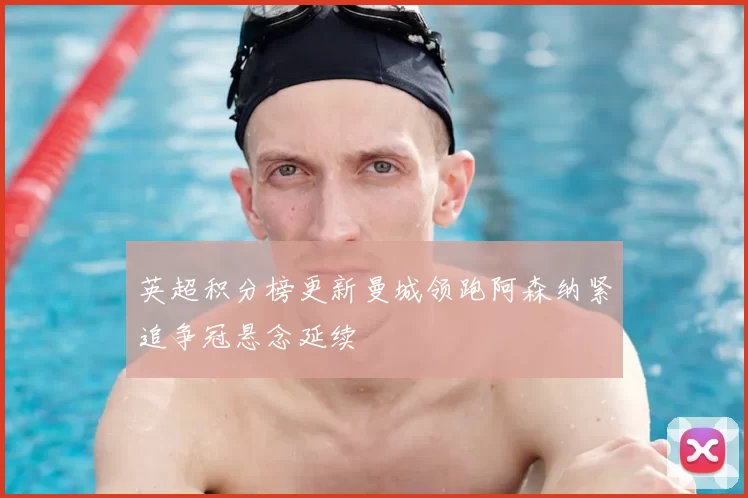 英超积分榜更新曼城领跑阿森纳紧追争冠悬念延续