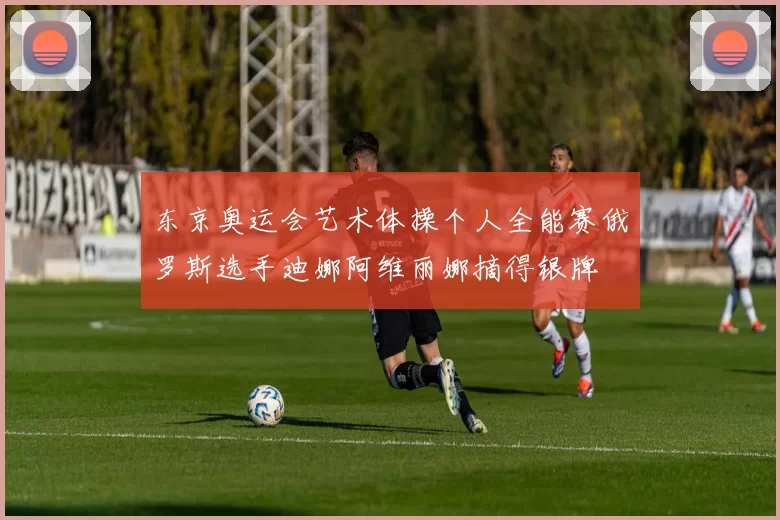 东京奥运会艺术体操个人全能赛俄罗斯选手迪娜阿维丽娜摘得银牌