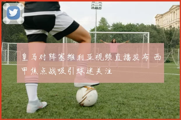 皇马对阵塞维利亚视频直播发布 西甲焦点战吸引球迷关注