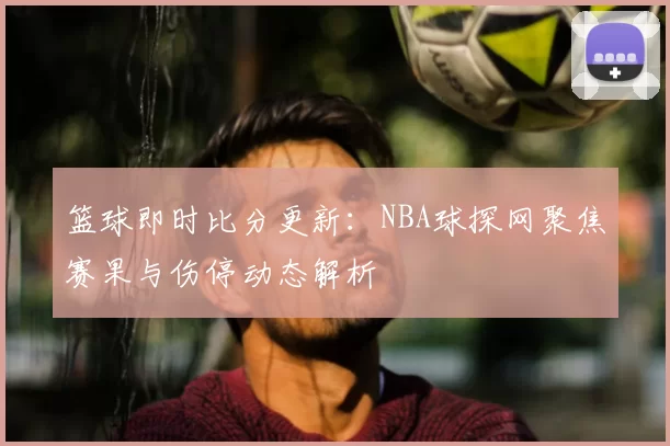 篮球即时比分更新：NBA球探网聚焦赛果与伤停动态解析