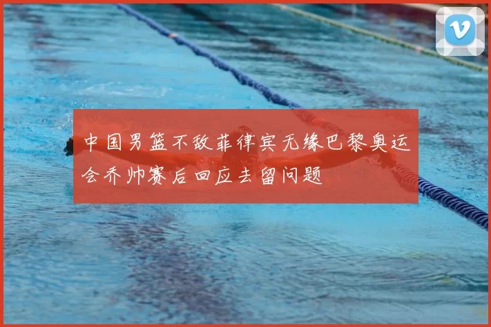 中国男篮不敌菲律宾无缘巴黎奥运会乔帅赛后回应去留问题
