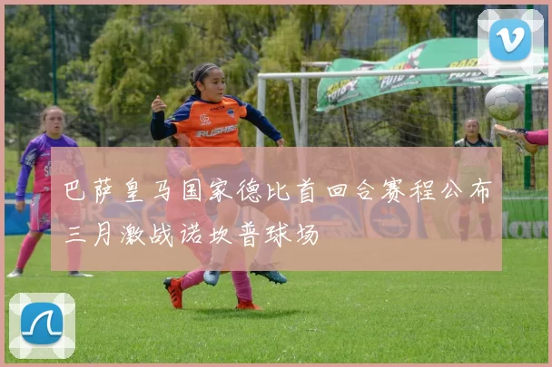 巴萨皇马国家德比首回合赛程公布三月激战诺坎普球场