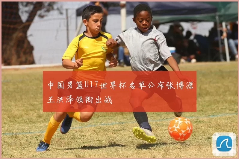 中国男篮U17世界杯名单公布张博源王洪泽领衔出战