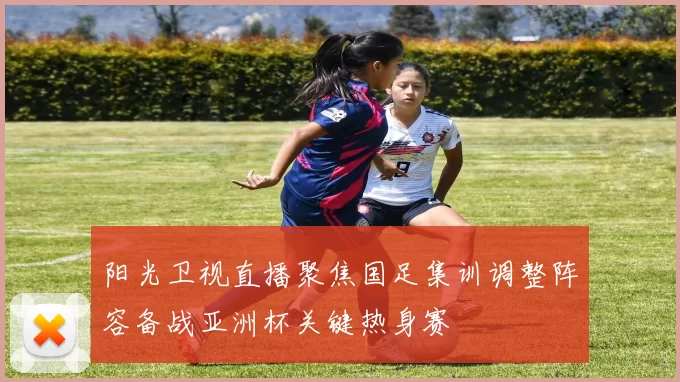 阳光卫视直播聚焦国足集训调整阵容备战亚洲杯关键热身赛