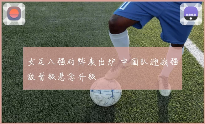 女足八强对阵表出炉 中国队迎战强敌晋级悬念升级