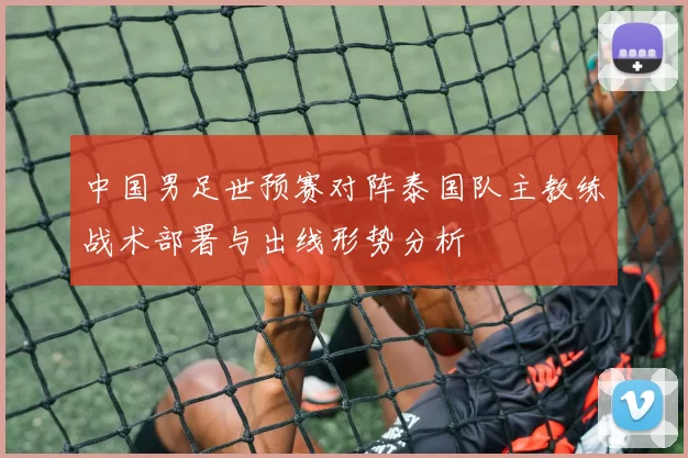 中国男足世预赛对阵泰国队主教练战术部署与出线形势分析