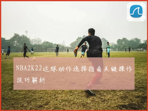 NBA2K22运球动作选择指南关键操作技巧解析