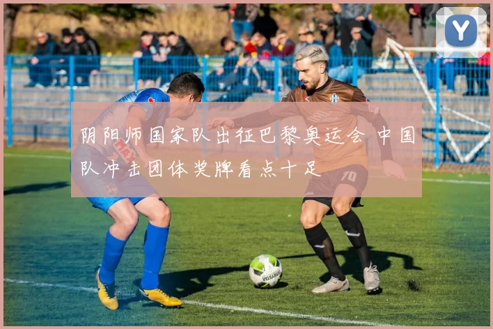 阴阳师国家队出征巴黎奥运会 中国队冲击团体奖牌看点十足