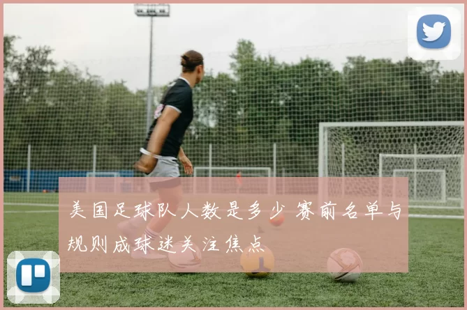 美国足球队人数是多少 赛前名单与规则成球迷关注焦点