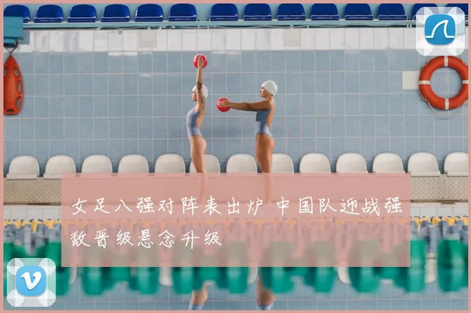 女足八强对阵表出炉 中国队迎战强敌晋级悬念升级