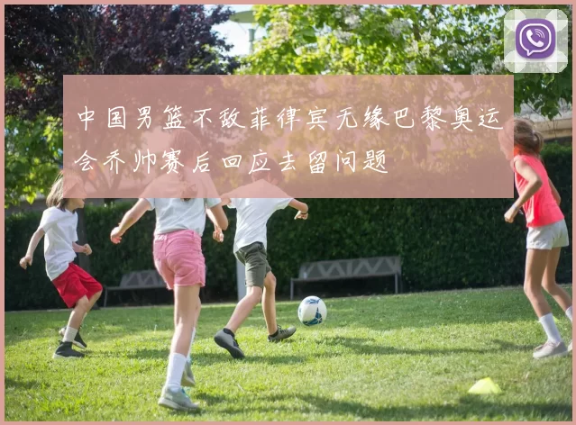 中国男篮不敌菲律宾无缘巴黎奥运会乔帅赛后回应去留问题