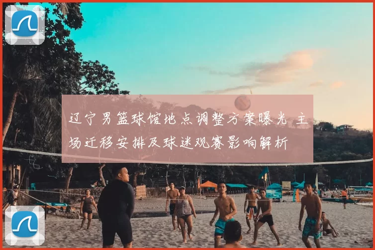 辽宁男篮球馆地点调整方案曝光 主场迁移安排及球迷观赛影响解析