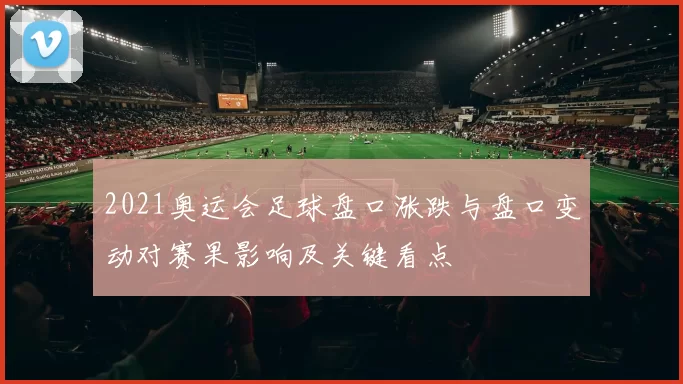 2021奥运会足球盘口涨跌与盘口变动对赛果影响及关键看点