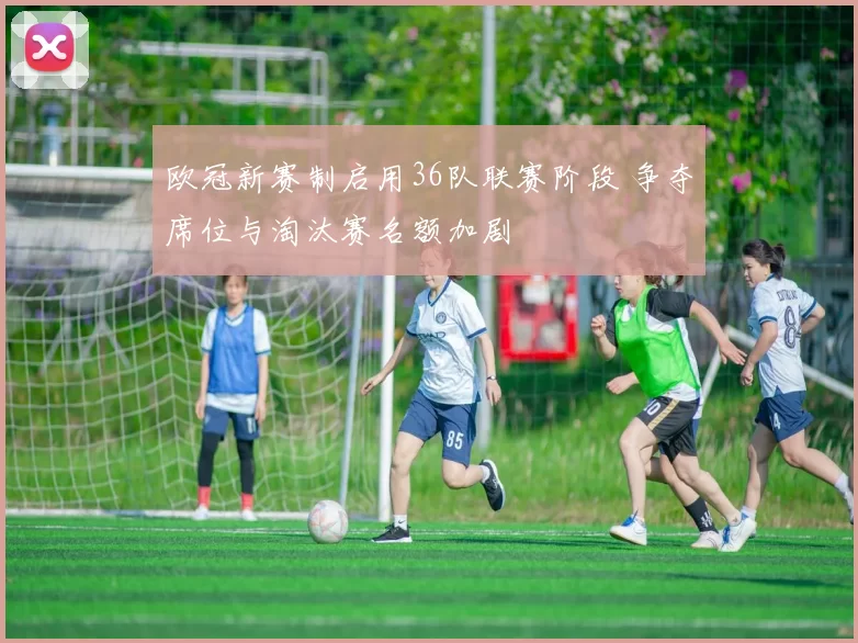 欧冠新赛制启用36队联赛阶段 争夺席位与淘汰赛名额加剧