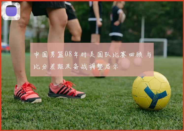中国男篮08年对美国队比赛回顾 与比分差距及备战调整启示