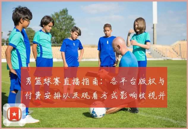 男篮球赛直播指南：各平台版权与付费安排以及观看方式影响收视并形成看点