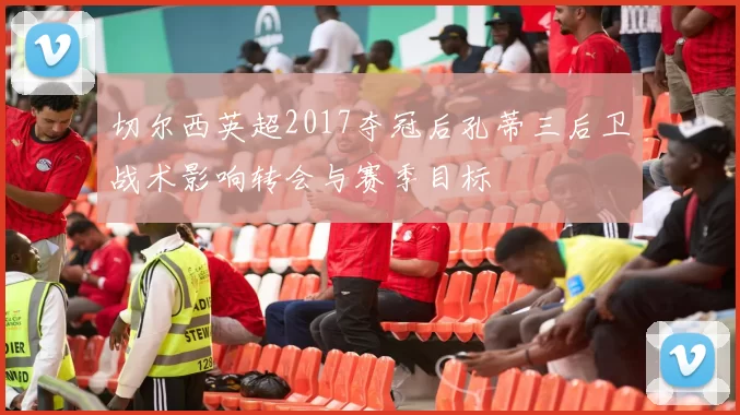 切尔西英超2017夺冠后孔蒂三后卫战术影响转会与赛季目标