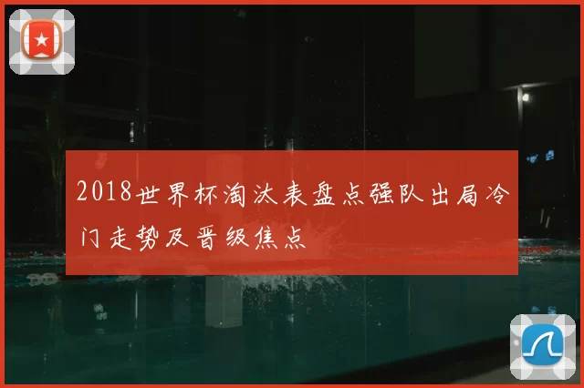 2018世界杯淘汰表盘点强队出局冷门走势及晋级焦点