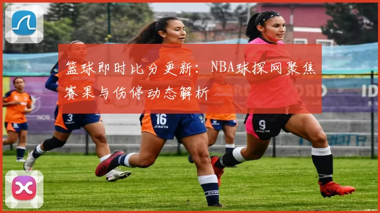 篮球即时比分更新：NBA球探网聚焦赛果与伤停动态解析