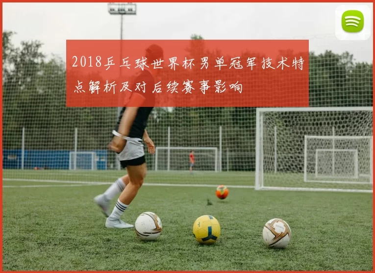 2018乒乓球世界杯男单冠军技术特点解析及对后续赛事影响