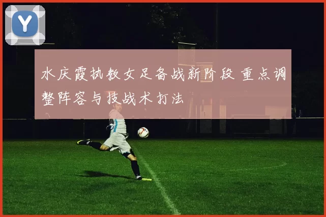 水庆霞执教女足备战新阶段 重点调整阵容与技战术打法