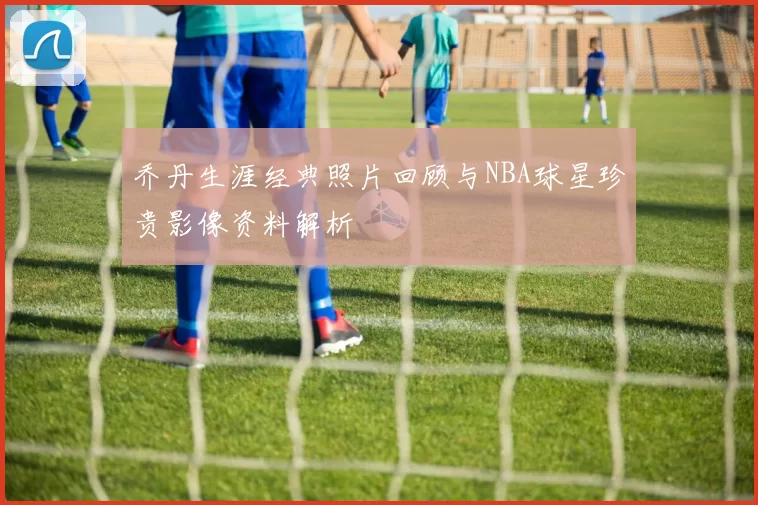 乔丹生涯经典照片回顾与NBA球星珍贵影像资料解析