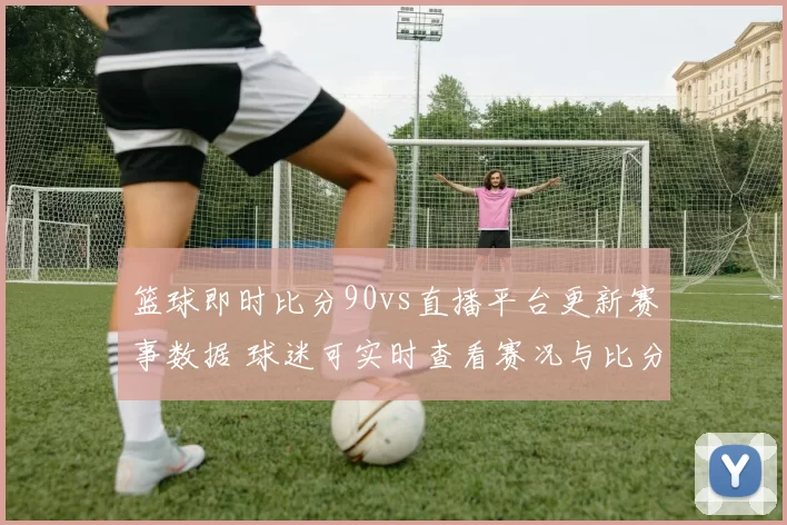 篮球即时比分90vs直播平台更新赛事数据 球迷可实时查看赛况与比分变化