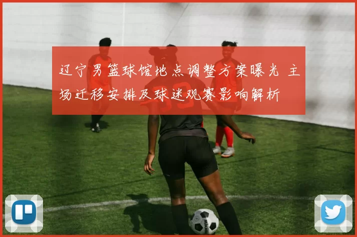 辽宁男篮球馆地点调整方案曝光 主场迁移安排及球迷观赛影响解析
