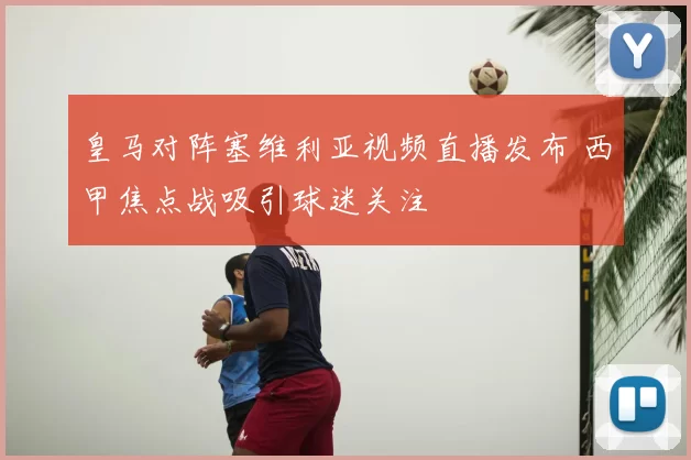 皇马对阵塞维利亚视频直播发布 西甲焦点战吸引球迷关注