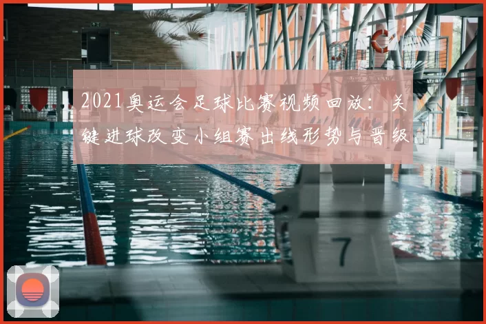 2021奥运会足球比赛视频回放：关键进球改变小组赛出线形势与晋级悬念