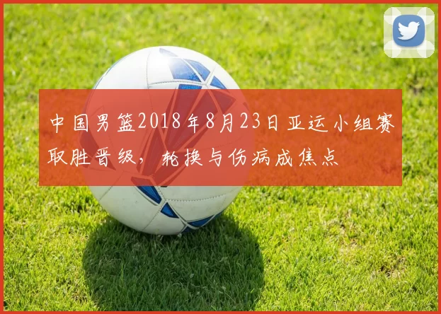 中国男篮2018年8月23日亚运小组赛取胜晋级，轮换与伤病成焦点
