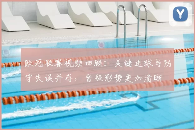 欧冠联赛视频回顾:关键进球与防守失误并存,晋级形势更加清晰