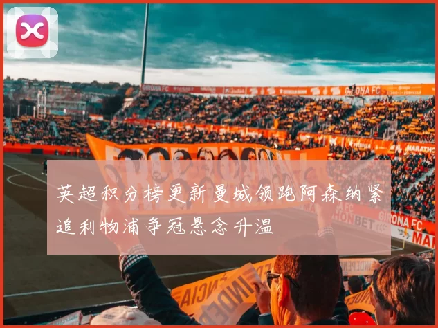 英超积分榜更新曼城领跑阿森纳紧追利物浦争冠悬念升温