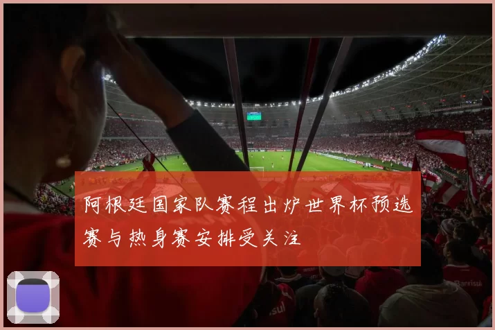 阿根廷国家队赛程出炉世界杯预选赛与热身赛安排受关注