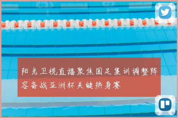 阳光卫视直播聚焦国足集训调整阵容备战亚洲杯关键热身赛