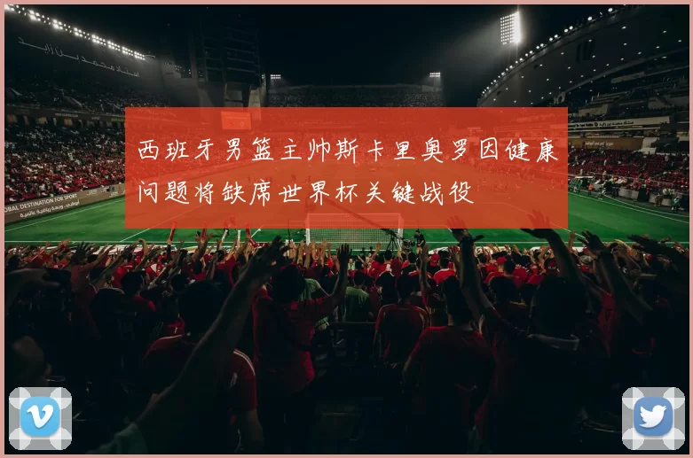 西班牙男篮主帅斯卡里奥罗因健康问题将缺席世界杯关键战役